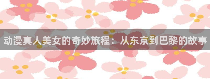 cos动漫天堂官网下载：动漫真人美女的奇妙旅程：从东京到巴黎的故事