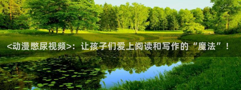 www.动漫天堂：<动漫憋尿视频>：让孩子们爱上阅读和写作的“魔法”！