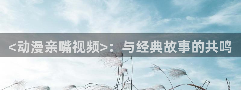 acg动漫天堂：<动漫亲嘴视频>：与经典故事的共鸣