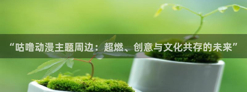 动漫天堂下载官方：“咕噜动漫主题周边：超燃、创意与文化共存的未来”