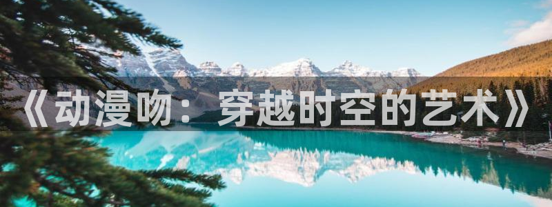 原神动漫天堂免费入口：《动漫吻：穿越时空的艺术》