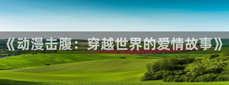 动漫天堂91：《动漫击腹：穿越世界的爱情故事》