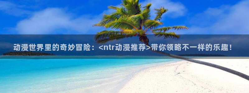 jm动漫天堂：动漫世界里的奇妙冒险：<ntr动漫推荐>带你领略不一样的乐趣！
