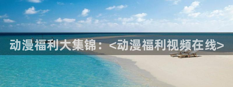 动漫天堂网：动漫福利大集锦：<动漫福利视频在线>